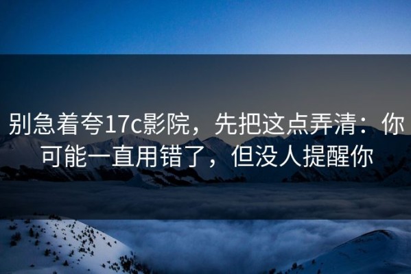 别急着夸17c影院，先把这点弄清：你可能一直用错了，但没人提醒你