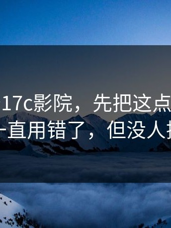 别急着夸17c影院，先把这点弄清：你可能一直用错了，但没人提醒你