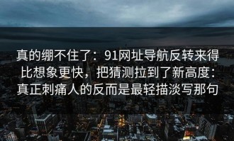 真的绷不住了：91网址导航反转来得比想象更快，把猜测拉到了新高度：真正刺痛人的反而是最轻描淡写那句