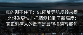 真的绷不住了：91网址导航反转来得比想象更快，把猜测拉到了新高度：真正刺痛人的反而是最轻描淡写那句
