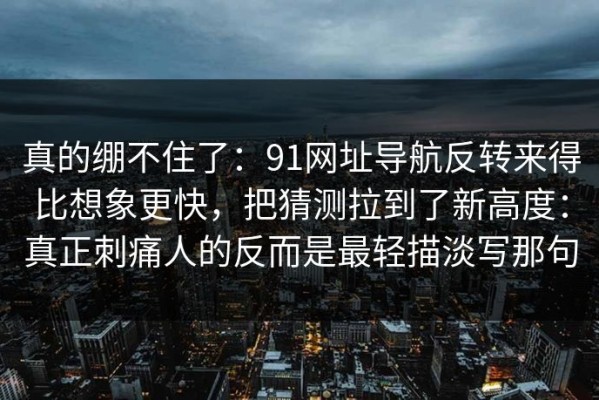 真的绷不住了：91网址导航反转来得比想象更快，把猜测拉到了新高度：真正刺痛人的反而是最轻描淡写那句