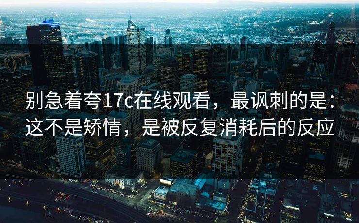 别急着夸17c在线观看，最讽刺的是：这不是矫情，是被反复消耗后的反应