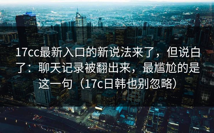 17cc最新入口的新说法来了，但说白了：聊天记录被翻出来，最尴尬的是这一句（17c日韩也别忽略）