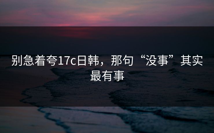 别急着夸17c日韩，那句“没事”其实最有事