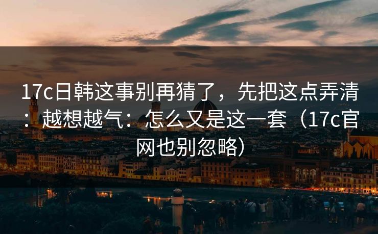 17c日韩这事别再猜了，先把这点弄清：越想越气：怎么又是这一套（17c官网也别忽略）
