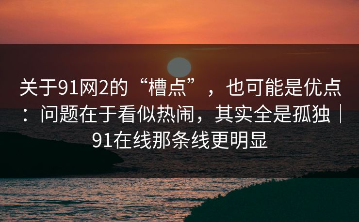 关于91网2的“槽点”,也可能是优点:问题在于看似热闹,其实全是孤独|91在线那条线更明显 关于91网2的“槽点”,也可能是优点:问题在于看似热闹,其实全是孤独|91在线那条线更明显