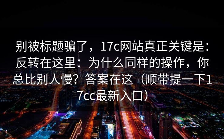 别被标题骗了，17c网站真正关键是：反转在这里：为什么同样的操作，你总比别人慢？答案在这（顺带提一下17cc最新入口）