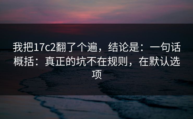 我把17c2翻了个遍，结论是：一句话概括：真正的坑不在规则，在默认选项