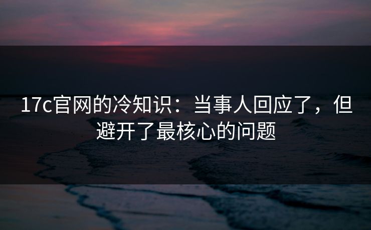 17c官网的冷知识：当事人回应了，但避开了最核心的问题