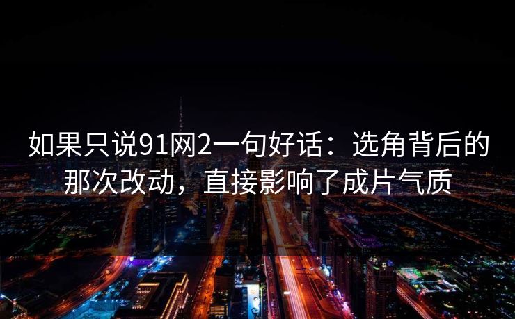 如果只说91网2一句好话：选角背后的那次改动，直接影响了成片气质
