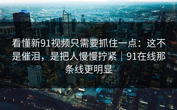 看懂新91视频只需要抓住一点：这不是催泪，是把人慢慢拧紧｜91在线那条线更明显