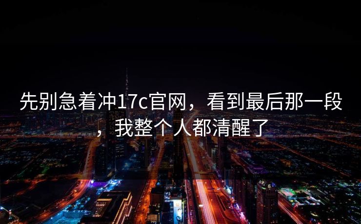 先别急着冲17c官网,看到最后那一段,我整个人都清醒了 先别急着冲17c官网,看到最后那一段,我整个人都清醒了