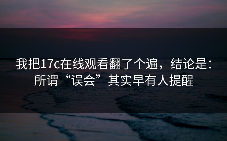 我把17c在线观看翻了个遍,结论是:所谓“误会”其实早有人提醒 我把17c在线观看翻了个遍,结论是:所谓“误会”其实早有人提醒