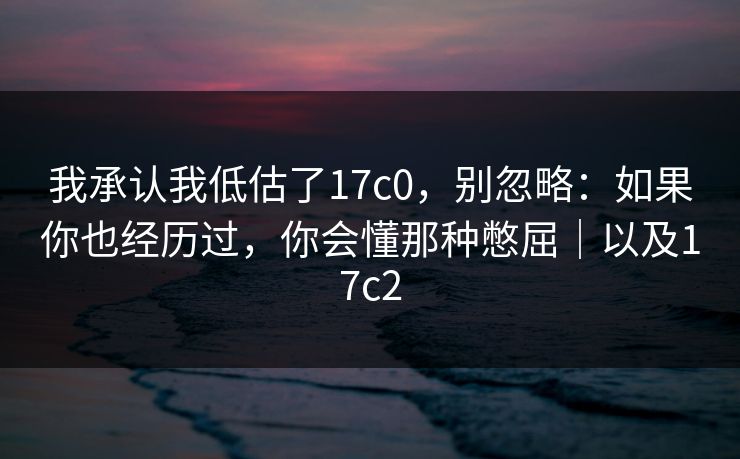 我承认我低估了17c0，别忽略：如果你也经历过，你会懂那种憋屈｜以及17c2