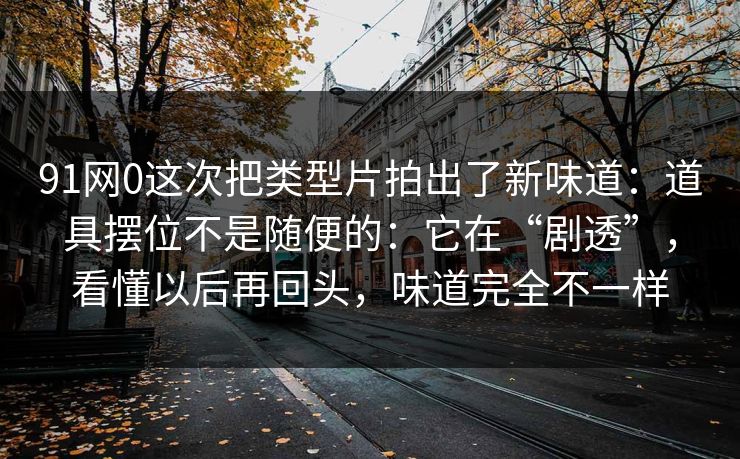91网0这次把类型片拍出了新味道:道具摆位不是随便的:它在“剧透”,看懂以后再回头,味道完全不一样 91网0这次把类型片拍出了新味道:道具摆位不是随便的:它在“剧透”,看懂以后再回头,味道完全不一样