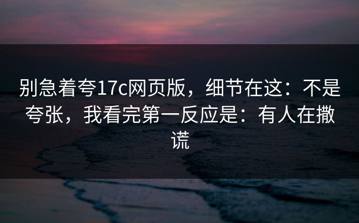 别急着夸17c网页版，细节在这：不是夸张，我看完第一反应是：有人在撒谎