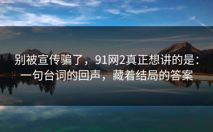 别被宣传骗了，91网2真正想讲的是：一句台词的回声，藏着结局的答案