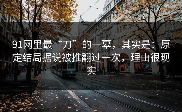 91网里最“刀”的一幕,其实是:原定结局据说被推翻过一次,理由很现实 91网里最“刀”的一幕,其实是:原定结局据说被推翻过一次,理由很现实