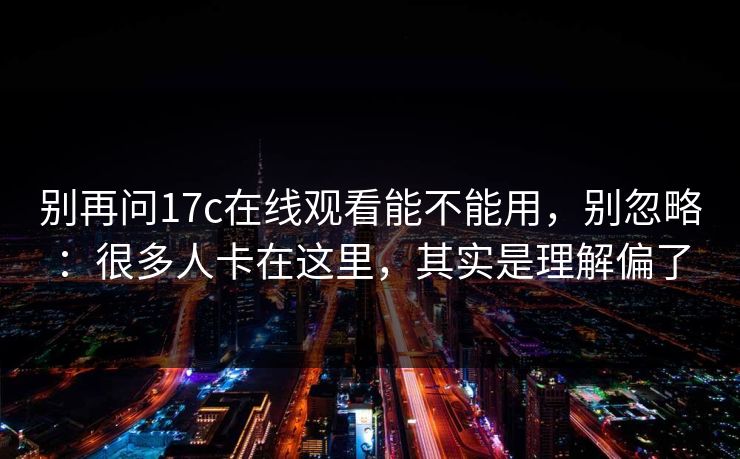 别再问17c在线观看能不能用，别忽略：很多人卡在这里，其实是理解偏了