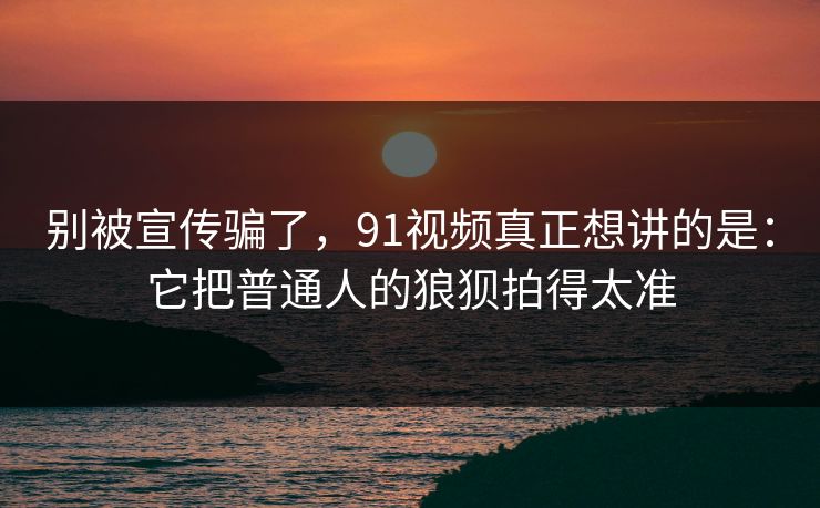 别被宣传骗了，91视频真正想讲的是：它把普通人的狼狈拍得太准