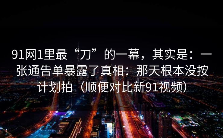 91网1里最“刀”的一幕，其实是：一张通告单暴露了真相：那天根本没按计划拍（顺便对比新91视频）