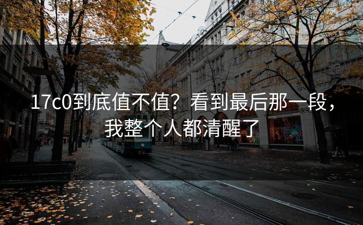 17c0到底值不值?看到最后那一段,我整个人都清醒了 17c0到底值不值?看到最后那一段,我整个人都清醒了