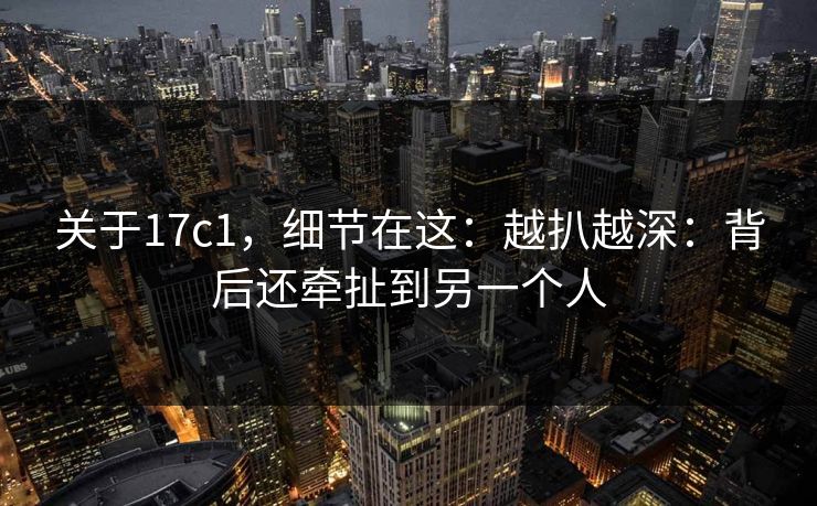 关于17c1，细节在这：越扒越深：背后还牵扯到另一个人