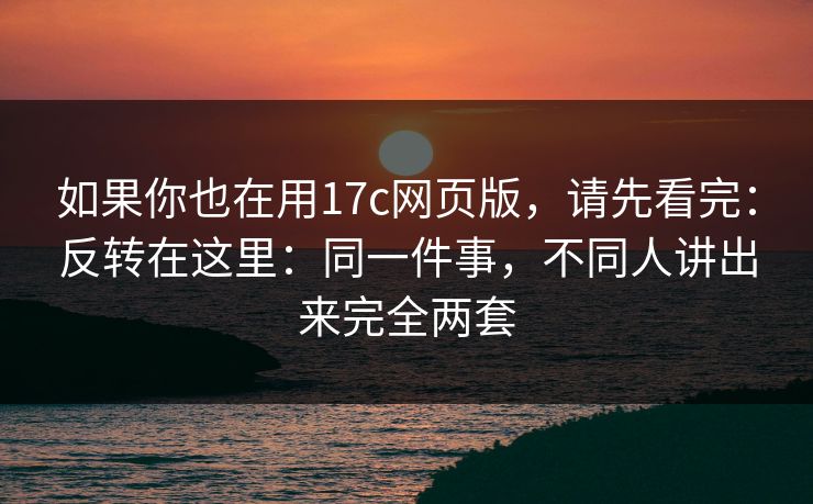 如果你也在用17c网页版,请先看完:反转在这里:同一件事,不同人讲出来完全两套 如果你也在用17c网页版,请先看完:反转在这里:同一件事,不同人讲出来完全两套