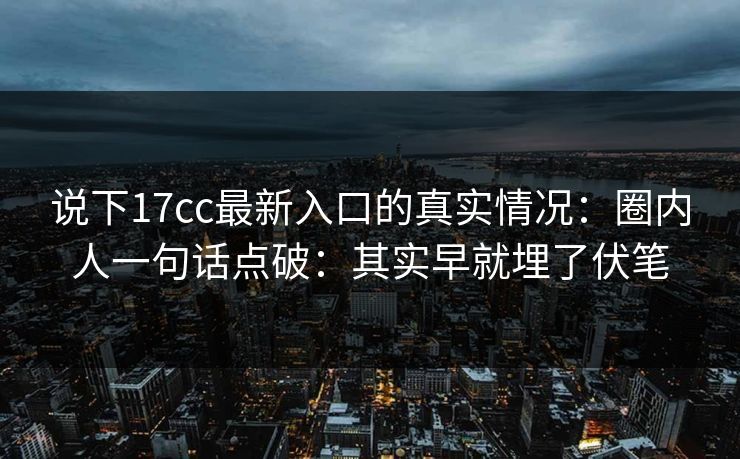 说下17cc最新入口的真实情况：圈内人一句话点破：其实早就埋了伏笔