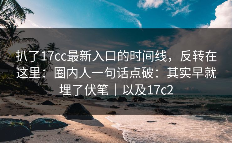 扒了17cc最新入口的时间线，反转在这里：圈内人一句话点破：其实早就埋了伏笔｜以及17c2
