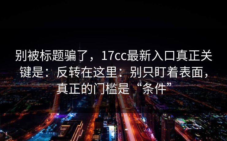 别被标题骗了，17cc最新入口真正关键是：反转在这里：别只盯着表面，真正的门槛是“条件”