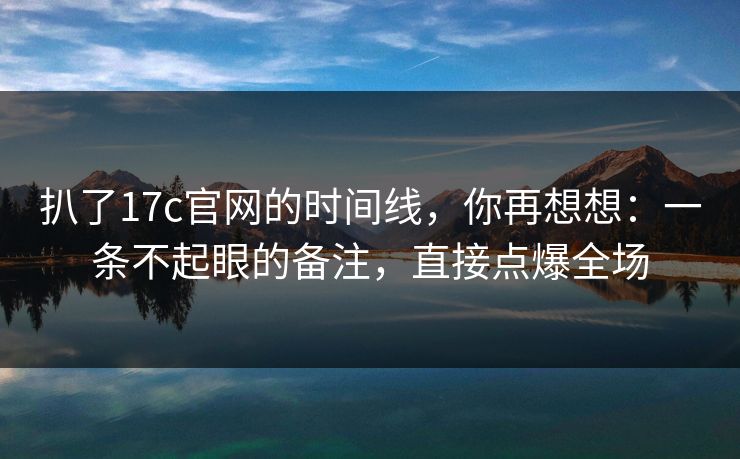扒了17c官网的时间线，你再想想：一条不起眼的备注，直接点爆全场