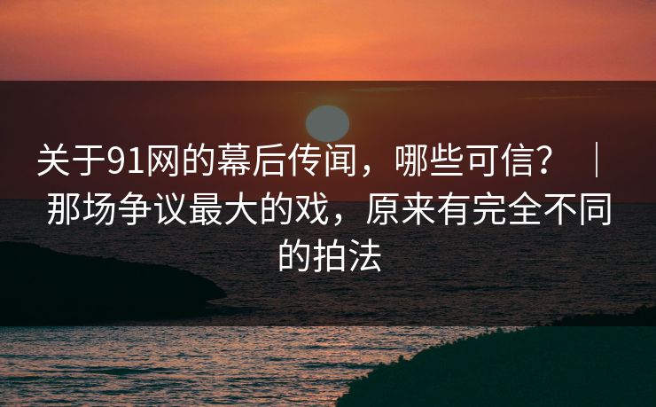 关于91网的幕后传闻,哪些可信? | 那场争议最大的戏,原来有完全不同的拍法 关于91网的幕后传闻,哪些可信? | 那场争议最大的戏,原来有完全不同的拍法
