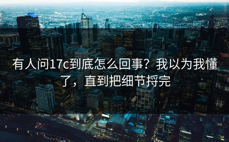 有人问17c到底怎么回事?我以为我懂了,直到把细节捋完 有人问17c到底怎么回事?我以为我懂了,直到把细节捋完