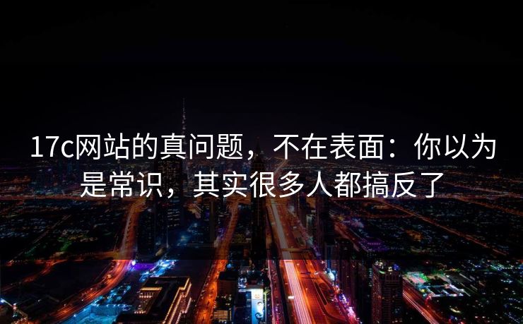 17c网站的真问题，不在表面：你以为是常识，其实很多人都搞反了