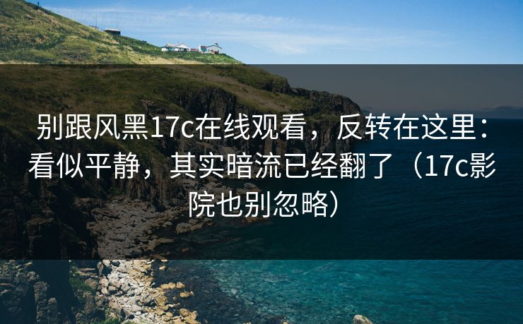 别跟风黑17c在线观看，反转在这里：看似平静，其实暗流已经翻了（17c影院也别忽略）