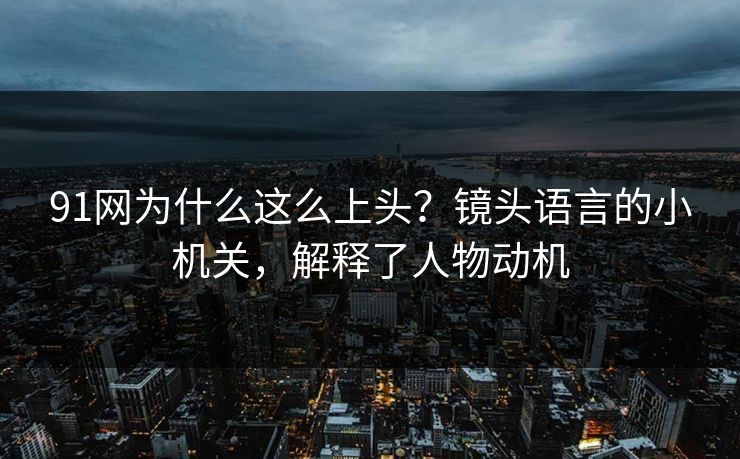 91网为什么这么上头？镜头语言的小机关，解释了人物动机