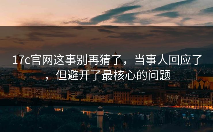 17c官网这事别再猜了，当事人回应了，但避开了最核心的问题