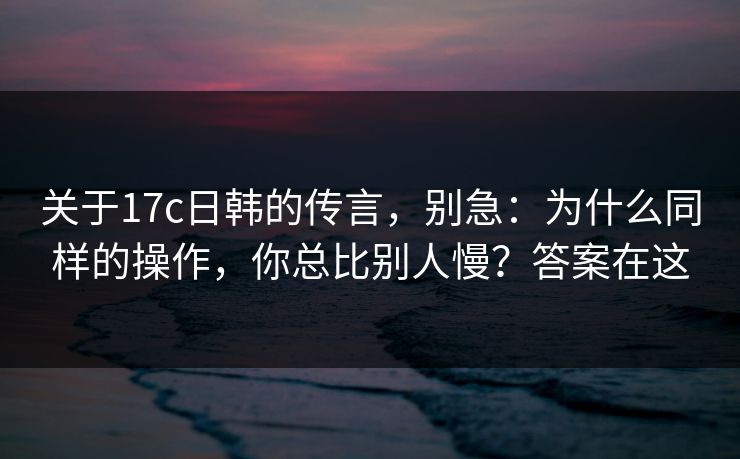 关于17c日韩的传言,别急:为什么同样的操作,你总比别人慢?答案在这 关于17c日韩的传言,别急:为什么同样的操作,你总比别人慢?答案在这