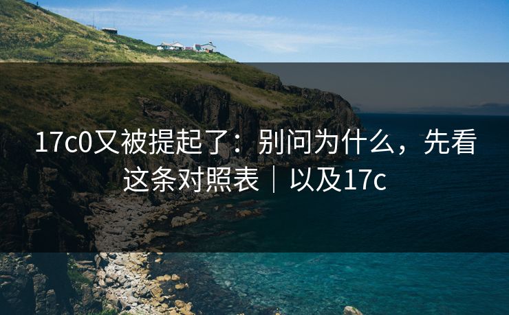 17c0又被提起了:别问为什么,先看这条对照表|以及17c 17c0又被提起了:别问为什么,先看这条对照表|以及17c