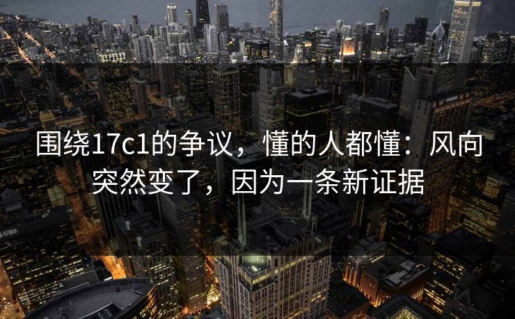 围绕17c1的争议,懂的人都懂:风向突然变了,因为一条新证据 围绕17c1的争议,懂的人都懂:风向突然变了,因为一条新证据