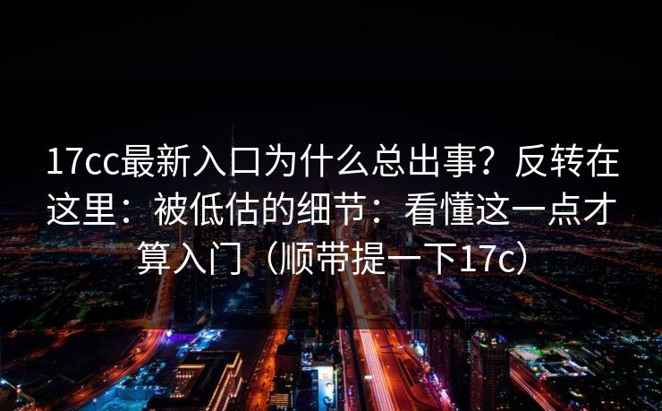 17cc最新入口为什么总出事？反转在这里：被低估的细节：看懂这一点才算入门（顺带提一下17c）