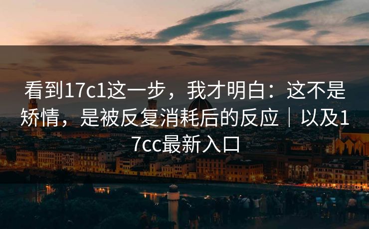 看到17c1这一步,我才明白:这不是矫情,是被反复消耗后的反应|以及17cc最新入口 看到17c1这一步,我才明白:这不是矫情,是被反复消耗后的反应|以及17cc最新入口