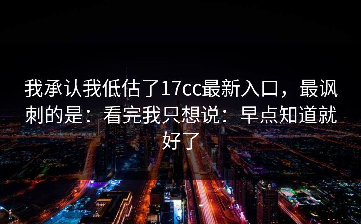 我承认我低估了17cc最新入口，最讽刺的是：看完我只想说：早点知道就好了