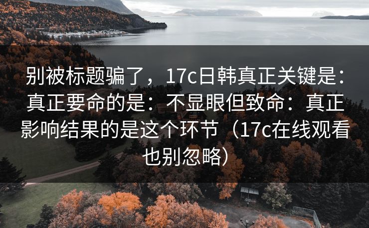 别被标题骗了,17c日韩真正关键是:真正要命的是:不显眼但致命:真正影响结果的是这个环节(17c在线观看也别忽略) 别被标题骗了,17c日韩真正关键是:真正要命的是:不显眼但致命:真正影响结果的是这个环节(17c在线观看也别忽略)