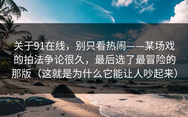 关于91在线，别只看热闹——某场戏的拍法争论很久，最后选了最冒险的那版（这就是为什么它能让人吵起来）