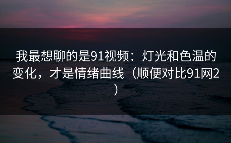 我最想聊的是91视频：灯光和色温的变化，才是情绪曲线（顺便对比91网2）
