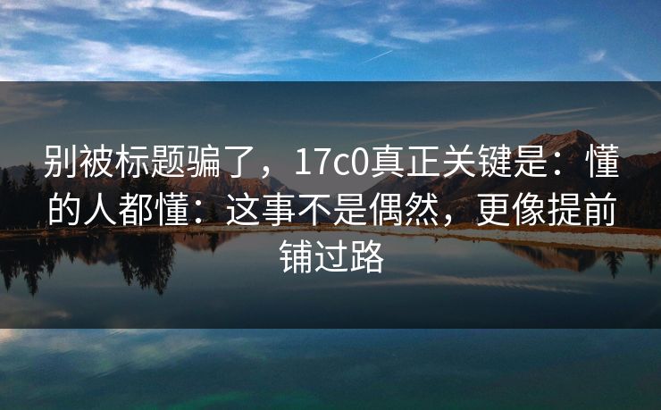 别被标题骗了，17c0真正关键是：懂的人都懂：这事不是偶然，更像提前铺过路