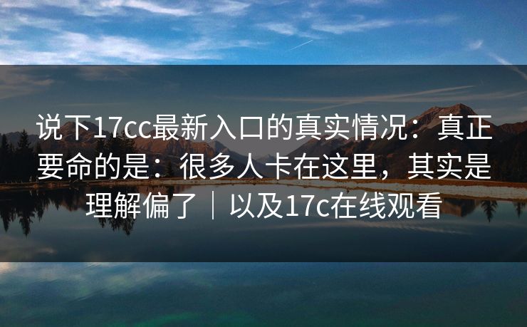 说下17cc最新入口的真实情况：真正要命的是：很多人卡在这里，其实是理解偏了｜以及17c在线观看