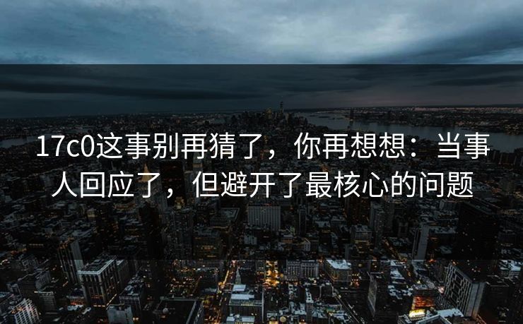 17c0这事别再猜了，你再想想：当事人回应了，但避开了最核心的问题